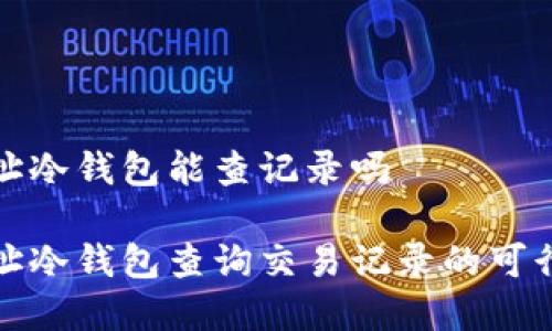 通过地址冷钱包能查记录吗

通过地址冷钱包查询交易记录的可行性分析